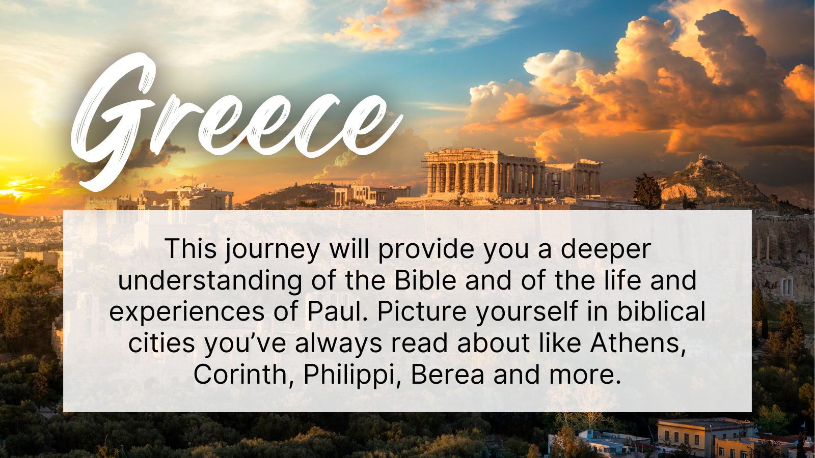 This journey will provide you a deeper understanding of the Bible and of the life and experiences of Paul. Picture yourself in biblical cities you've always read about like Athens, Corinth, Philippi, Berea and more.