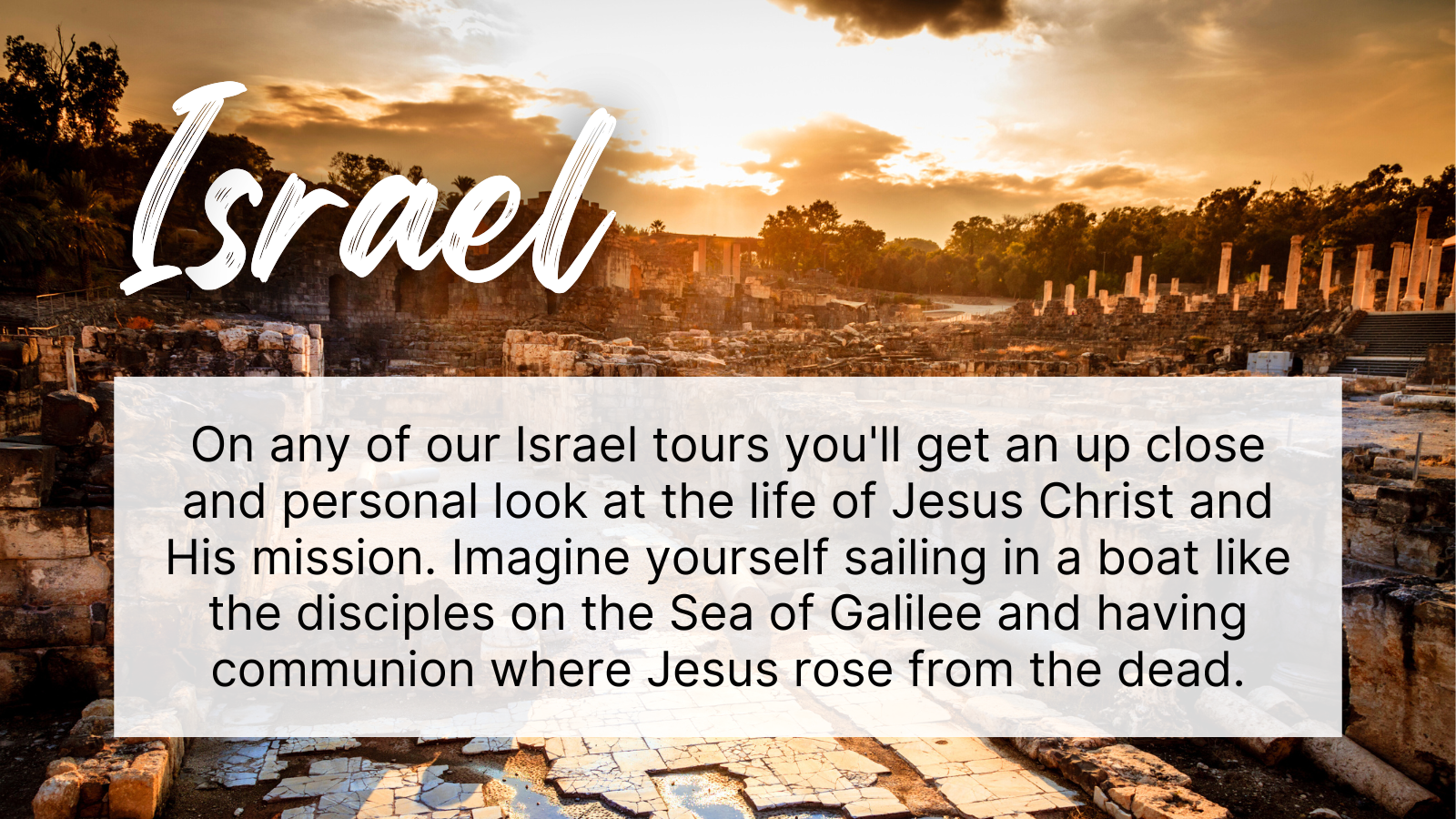 On any of our Israel tours you'll get an up close and personal look at the life of Jesus Christ and His mission. Imagine yourself sailing in a boat like the disciples on the Sea of Galilee and having communion where Jesus rose from the dead.