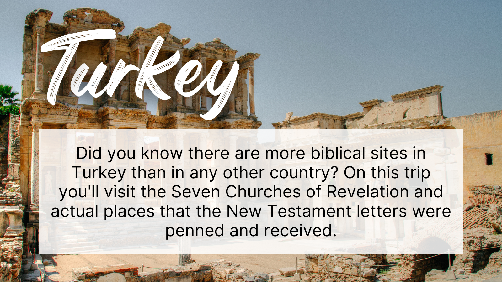 Did you know there are more biblical sites in Turkey than in any other country? On this trip you'll visit the Seven Churches of Revelation and actual places that the New Testament letters were penned and received.